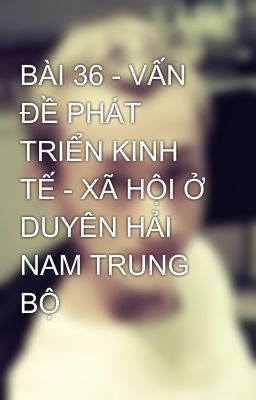 BÀI 36 - VẤN ĐỀ PHÁT TRIỂN KINH TẾ - XÃ HỘI Ở DUYÊN HẢI NAM TRUNG BỘ