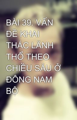 BÀI 39. VẤN ĐỀ KHAI THÁC LÃNH THỔ THEO CHIỀU SÂU Ở ĐÔNG NAM BỘ