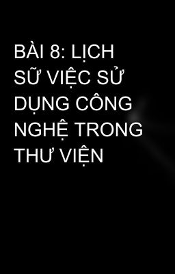 BÀI 8: LỊCH SỮ VIỆC SỬ DỤNG CÔNG NGHỆ TRONG THƯ VIỆN