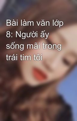 Bài làm văn lớp 8: Người ấy sống mãi trong trái tim tôi