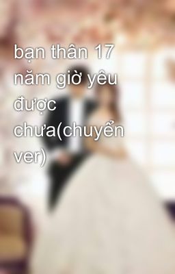 bạn thân 17 năm giờ yêu được chưa(chuyển ver)