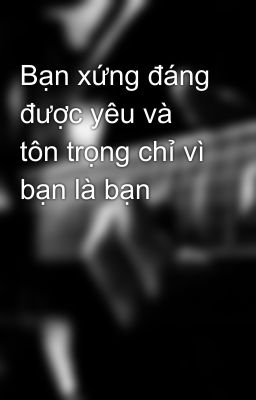 Bạn xứng đáng được yêu và tôn trọng chỉ vì bạn là bạn