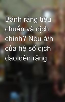 Bánh răng tiêu chuẩn và dịch chỉnh? Nêu ả/h của hệ số dịch dao đến răng