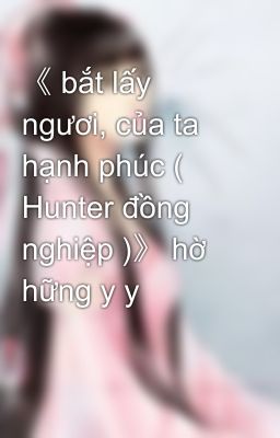 《 bắt lấy ngươi, của ta hạnh phúc ( Hunter đồng nghiệp )》 hờ hững y y