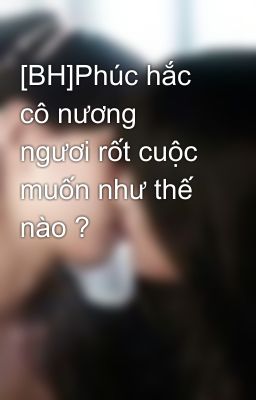 [BH]Phúc hắc cô nương ngươi rốt cuộc muốn như thế nào ?