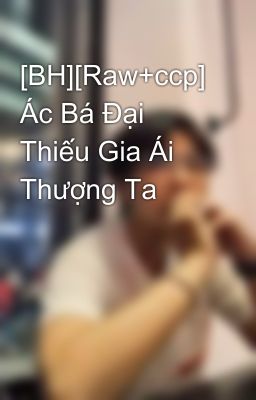 [BH][Raw+ccp] Ác Bá Đại Thiếu Gia Ái Thượng Ta