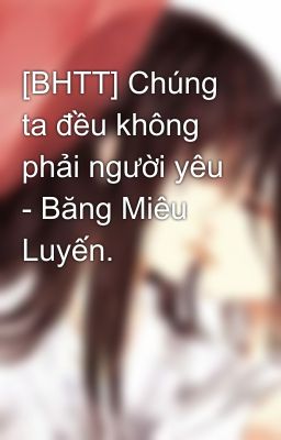 [BHTT] Chúng ta đều không phải người yêu - Băng Miêu Luyến.