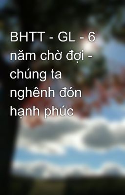 BHTT - GL - 6 năm chờ đợi - chúng ta nghênh đón hạnh phúc