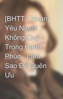 [BHTT - Hoàn] Yêu Người Không Quý Trọng Hạnh Phúc - Làm Sao Để Quên Ưu