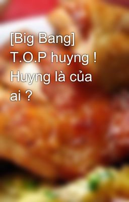 [Big Bang] T.O.P huyng ! Huyng là của ai ?