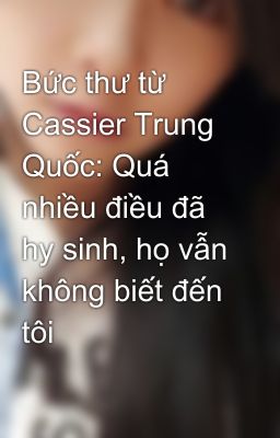 Bức thư từ Cassier Trung Quốc: Quá nhiều điều đã hy sinh, họ vẫn không biết đến tôi