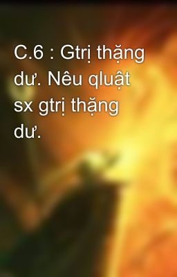 C.6 : Gtrị thặng dư. Nêu qluật sx gtrị thặng dư.