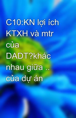 C10:KN lợi ích KTXH và mtr của DADT?khác nhau giữa .. của dự án