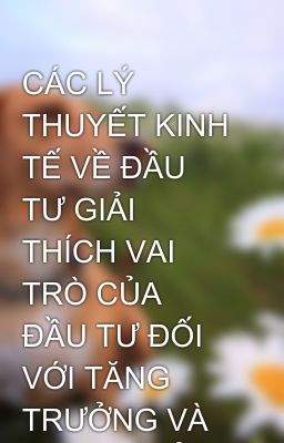 CÁC LÝ THUYẾT KINH TẾ VỀ ĐẦU TƯ GIẢI THÍCH VAI TRÒ CỦA ĐẦU TƯ ĐỐI VỚI TĂNG TRƯỞNG VÀ PHÁT TRIỂN