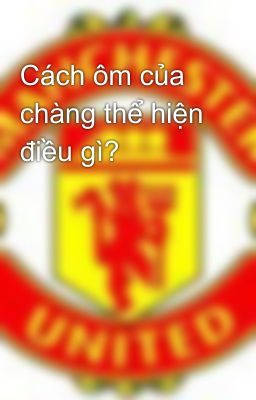 Cách ôm của chàng thể hiện điều gì?