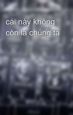 cái này không còn là chúng ta