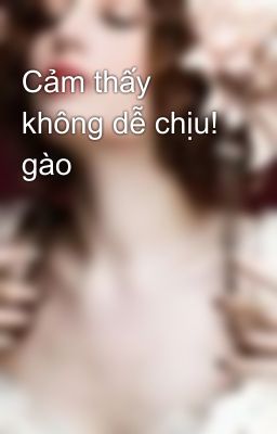 Cảm thấy không dễ chịu! gào