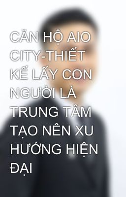 CĂN HỘ AIO CITY-THIẾT KẾ LẤY CON NGƯỜI LÀ TRUNG TÂM TẠO NÊN XU HƯỚNG HIỆN ĐẠI