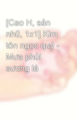 [Cao H, sản nhũ, 1x1] Kim tôn ngọc quý - Mưa phủi sương lá