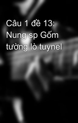 Câu 1 đề 13: Nung sp Gốm tường lò tuynel