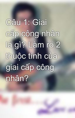 Câu 1: Giai cấp công nhân là gì? Làm rõ 2 thuộc tính của giai cấp công nhân?