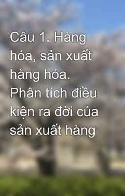 Câu 1. Hàng hóa, sản xuất hàng hóa. Phân tích điều kiện ra đời của sản xuất hàng