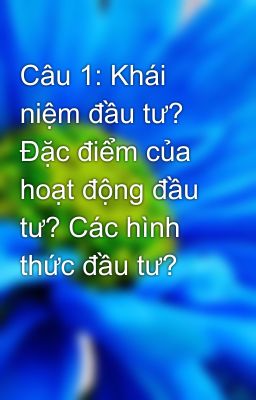 Câu 1: Khái niệm đầu tư? Đặc điểm của hoạt động đầu tư? Các hình thức đầu tư?