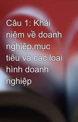 Câu 1: Khái  niệm về doanh nghiệp,mục tiêu và các loại hình doanh nghiệp