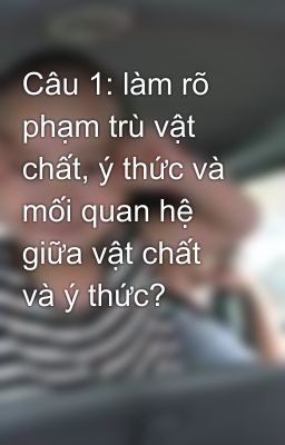 Câu 1: làm rõ phạm trù vật chất, ý thức và mối quan hệ giữa vật chất và ý thức?