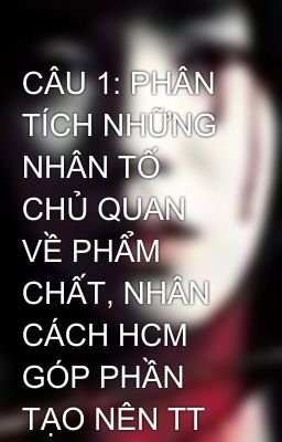 CÂU 1: PHÂN TÍCH NHỮNG NHÂN TỐ CHỦ QUAN VỀ PHẨM CHẤT, NHÂN CÁCH HCM GÓP PHẦN TẠO NÊN TT CM KH CỦA NG