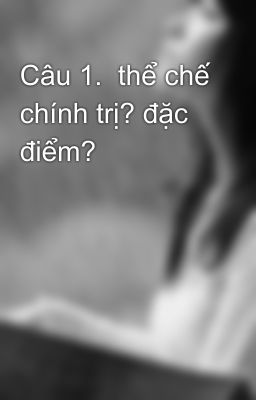 Câu 1.  thể chế chính trị? đặc điểm?