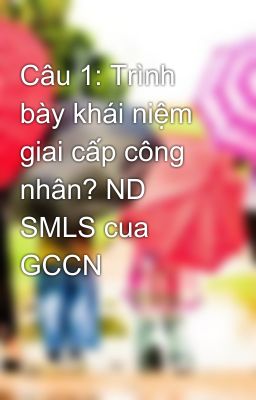 Câu 1: Trình bày khái niệm giai cấp công nhân? ND SMLS cua GCCN