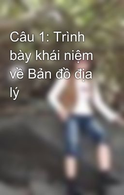 Câu 1: Trình bày khái niệm về Bản đồ địa lý