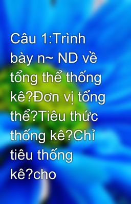 Câu 1:Trình bày n~ ND về tổng thể thống kê?Đơn vị tổng thể?Tiêu thức thống kê?Chỉ tiêu thống kê?cho