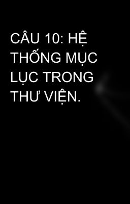 CÂU 10: HỆ THỐNG MỤC LỤC TRONG THƯ VIỆN.