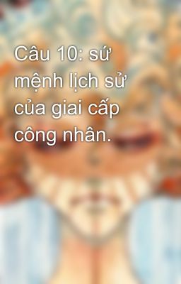 Câu 10: sứ mệnh lịch sử của giai cấp công nhân.