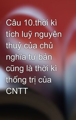 Câu 10.thời kì tích luỹ nguyên thuỷ của chủ nghĩa tư bản cũng là thời kì thống trị của CNTT