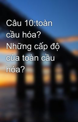 Câu 10:toàn cầu hóa? Những cấp độ của toàn cầu hóa?