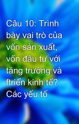 Câu 10: Trình bày vai trò của vốn sản xuất, vốn đầu tư với tăng trưởng và ftriển kinh tế? Các yếu tố