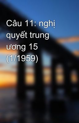 Câu 11: nghị quyết trung ương 15 (1/1959)