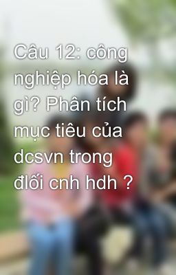 Câu 12: công nghiệp hóa là gì? Phân tích mục tiêu của dcsvn trong đlối cnh hdh ?