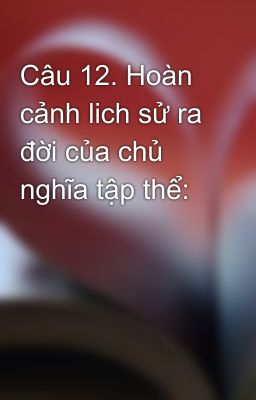 Câu 12. Hoàn cảnh lich sử ra đời của chủ nghĩa tập thể: