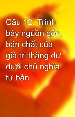 Câu 12. Trình bày nguồn gốc, bản chất của giá trị thặng dư dưới chủ nghĩa tư bản