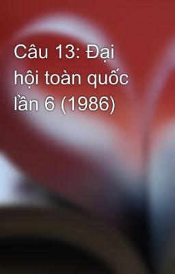 Câu 13: Đại hội toàn quốc lần 6 (1986)