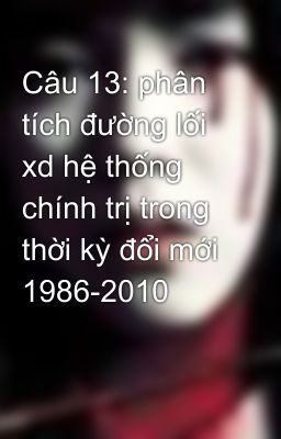 Câu 13: phân tích đường lối xd hệ thống chính trị trong thời kỳ đổi mới 1986-2010