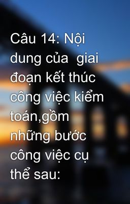 Câu 14: Nội dung của  giai đoạn kết thúc công việc kiểm toán,gồm những bước  công việc cụ thể sau: