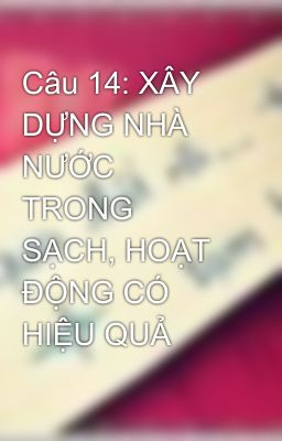 Câu 14: XÂY DỰNG NHÀ NƯỚC TRONG SẠCH, HOẠT ĐỘNG CÓ HIỆU QUẢ