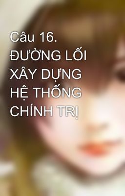 Câu 16. ĐƯỜNG LỐI XÂY DỰNG HỆ THỐNG CHÍNH TRỊ