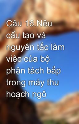 Câu 16.Nêu cấu tạo và nguyên tắc làm việc của bộ phận tách bắp trong máy thu hoạch ngô