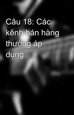 Câu 18: Các kênh bán hàng thường áp dụng